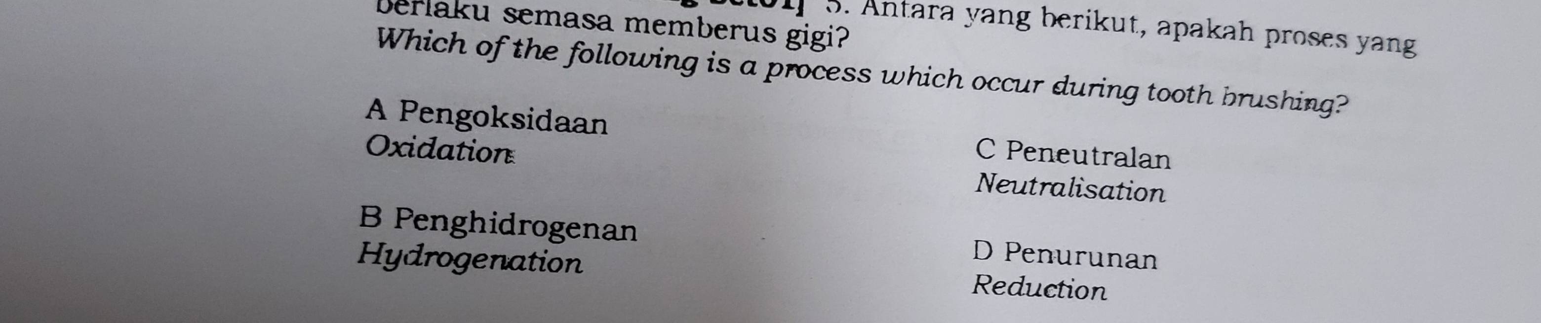 berlaku semasa memberus gigi?
01] 3. Antara yang berikut, apakah proses yang
Which of the following is a process which occur during tooth brushing?
A Pengoksidaan C Peneutralan
Oxidation Neutralisation
B Penghidrogenan D Penurunan
Hydrogenation Reduction