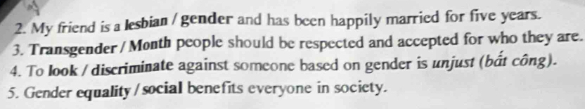 My friend is a lesbian / gender and has been happily married for five years. 
3. Transgender / Month people should be respected and accepted for who they are. 
4. To look / discriminate against someone based on gender is unjust (bắt công). 
5. Gender equality / social benefits everyone in society.