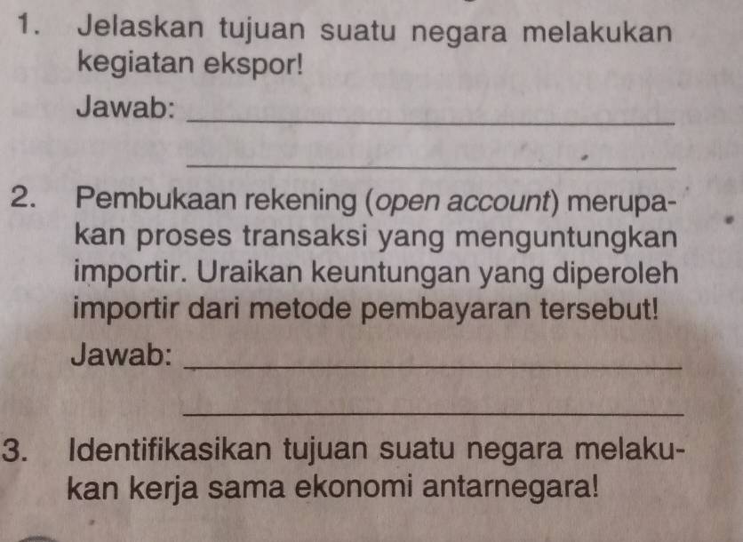 Jelaskan tujuan suatu negara melakukan 
kegiatan ekspor! 
Jawab:_ 
_ 
2. Pembukaan rekening (open account) merupa- 
kan proses transaksi yang menguntungkan 
importir. Uraikan keuntungan yang diperoleh 
importir dari metode pembayaran tersebut! 
Jawab:_ 
_ 
3. Identifikasikan tujuan suatu negara melaku- 
kan kerja sama ekonomi antarnegara!