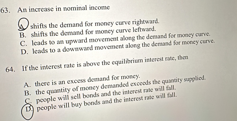 An increase in nominal income
A shifts the demand for money curve rightward.
B. shifts the demand for money curve leftward.
C. leads to an upward movement along the demand for money curve.
D. leads to a downward movement along the demand for money curve.
64. If the interest rate is above the equilibrium interest rate, then
A. there is an excess demand for money.
B. the quantity of money demanded exceeds the quantity supplied.
C. people will sell bonds and the interest rate will fall.
D. people will buy bonds and the interest rate will fall.