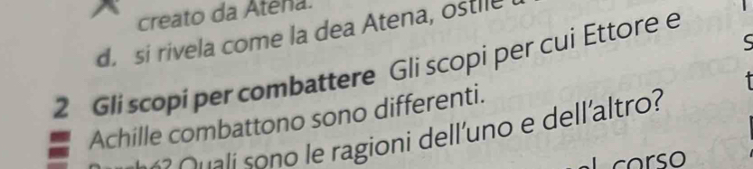 creato da Atena.
d. si rivela come la dea Atena, ostile
ς
2 Gli scopi per combattere Gli scopi per cui Ettore e
Achille combattono sono differenti.
s l e ragioni dell'uno e dellaltro?
corso