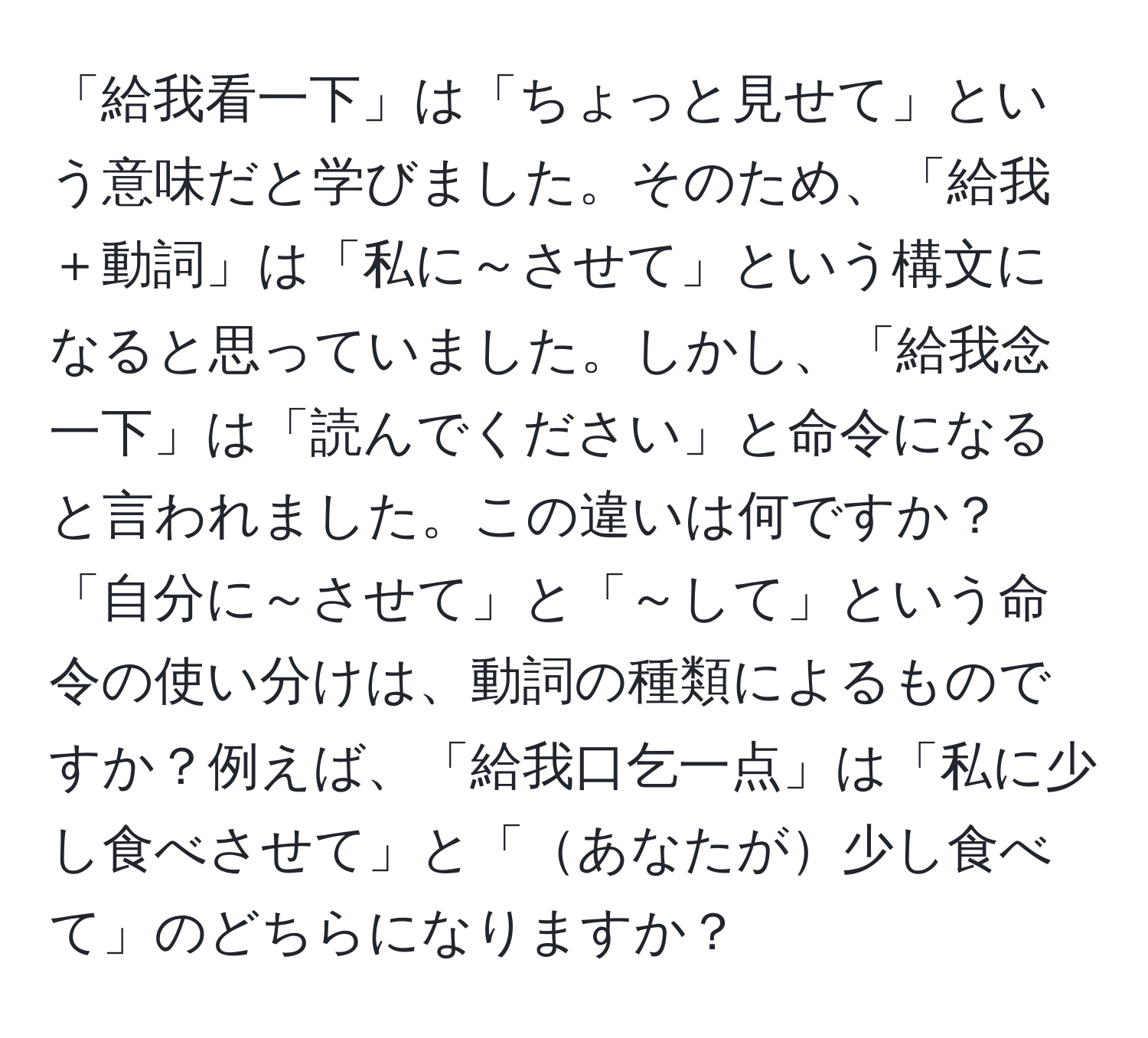 「給我看一下」は「ちょっと見せて」という意味だと学びました。そのため、「給我＋動詞」は「私に～させて」という構文になると思っていました。しかし、「給我念一下」は「読んでください」と命令になると言われました。この違いは何ですか？「自分に～させて」と「～して」という命令の使い分けは、動詞の種類によるものですか？例えば、「給我口乞一点」は「私に少し食べさせて」と「あなたが少し食べて」のどちらになりますか？