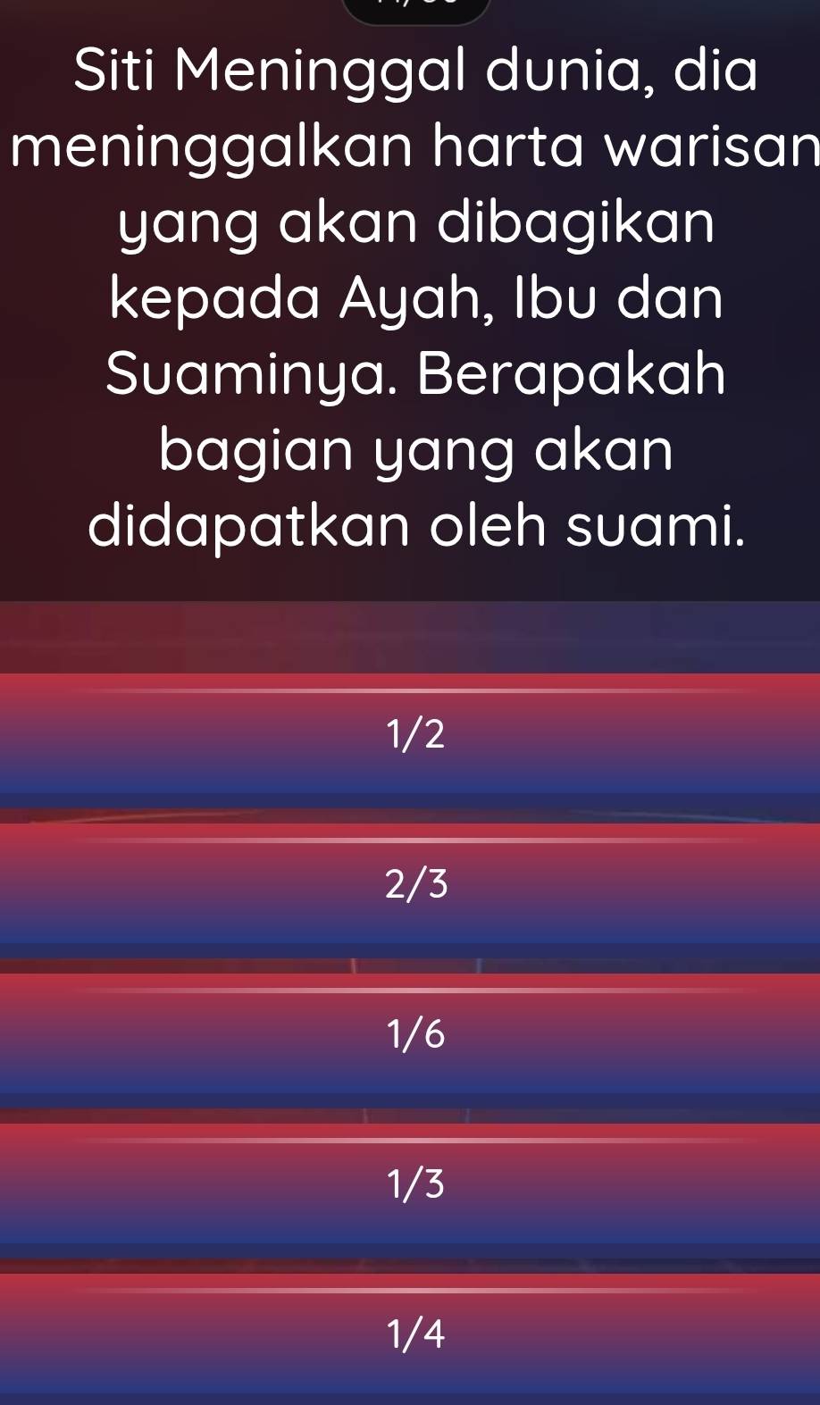 Siti Meninggal dunia, dia
meninggalkan harta warisan
yang akan dibagikan
kepada Ayah, Ibu dan
Suaminya. Berapakah
bagian yang akan
didapatkan oleh suami.
1/2
2/3
1/6
1/3
1/4