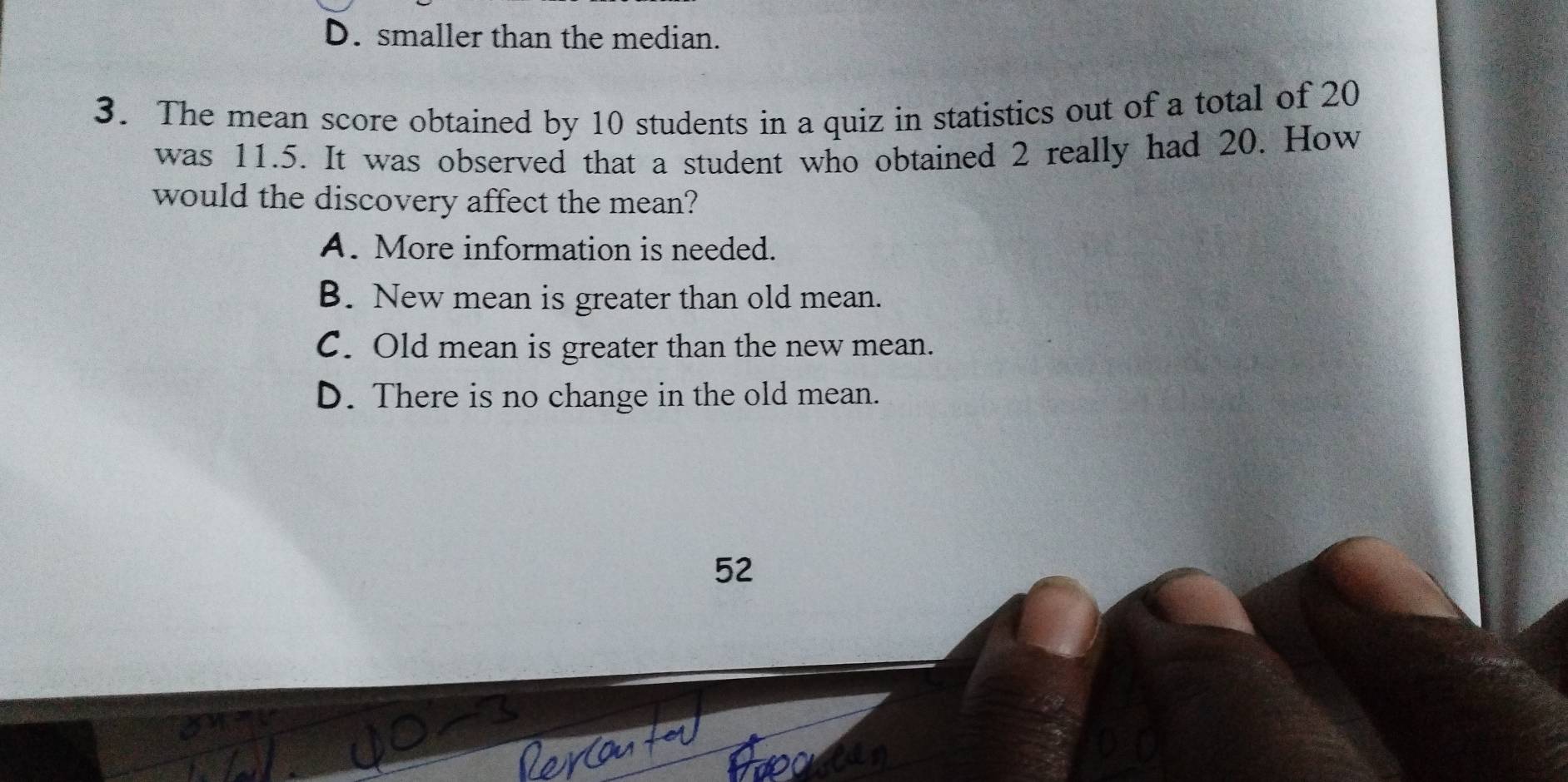 D. smaller than the median.
3. The mean score obtained by 10 students in a quiz in statistics out of a total of 20
was 11.5. It was observed that a student who obtained 2 really had 20. How
would the discovery affect the mean?
A. More information is needed.
B. New mean is greater than old mean.
C. Old mean is greater than the new mean.
D. There is no change in the old mean.
52