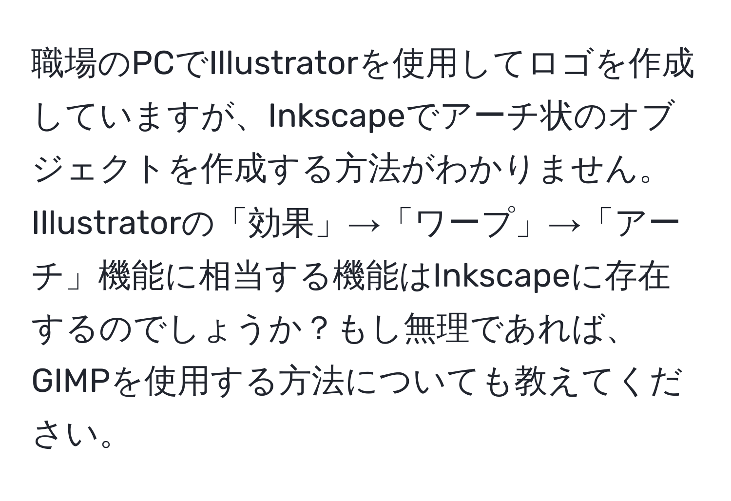 職場のPCでIllustratorを使用してロゴを作成していますが、Inkscapeでアーチ状のオブジェクトを作成する方法がわかりません。Illustratorの「効果」→「ワープ」→「アーチ」機能に相当する機能はInkscapeに存在するのでしょうか？もし無理であれば、GIMPを使用する方法についても教えてください。