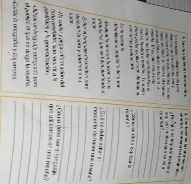 Lee la siguiente información. 2. Con base en la información 
anterior, contesta las preguntas. 
Un requisito indispensable para 
elaborar una reseña es leer y ¿Por qué es importante leer y 
analizar de forma cuidadosa la obra 
analizar la obra que se va a 
base, es decir, el texto o el material 
acerca del cual se elaborará la reseñar?_ 
reseña. El escritor debe estar 
seguro de haber comprendido el_ 
_ 
texto o la obra a reseñar. También_ 
debe poder explicar con claridad su_ 
contenido y estructura. 
¿Cómo se debe explicar la 
reseña? 
_ 
Es importante: 
_ 
Identificar el propósito del autor. 
-Evaluar la obra en función de los_ 
propósitos que se haya planteado el ¿Qué se debe evitar al 
autor. momento de hacer una reseña? 
-Evitar el lenguaje despectivo para_ 
describir la obra y referirse a su_ 
autor. 
_ 
-No copiar y pegar información del 
_ 
texto reseñado, sino recurrir a la 
¿Cómo debe ser el lenguaje 
_ 
parafrasis y la generalización. 
que utilicemos en una reseña? 
-Utilizar un lenguaje apropiado para 
_ 
el público al que se dirige la reseña. 
_ 
-Cuidar la ortografía y los errores._