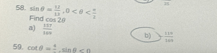 sin θ = 12/13 , 0
25
Find cos 2θ
a)  157/169 
b) - 119/169 
59. cot θ =frac 4, sin θ <0</tex>