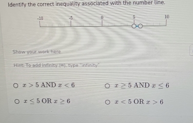 Identify the correct inequality associated with the number line.
Show your work here
Hint: To add infinity (∞), type "infinity"
x>5ANDx<6</tex> x≥ 5ANDx≤ 6
x≤ 5ORx≥ 6 x<5ORx>6