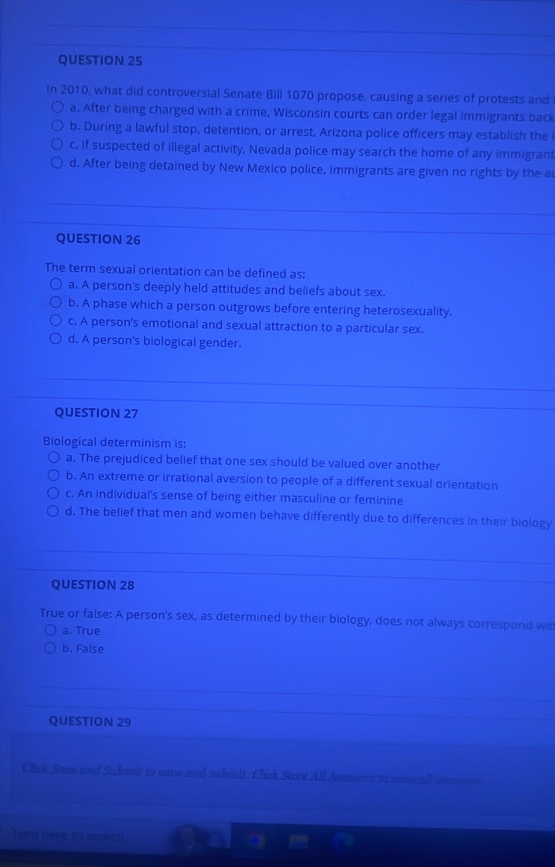 In 2010, what did controversial Senate Bill 1070 propose, causing a series of protests and
a. After being charged with a crime, Wisconsin courts can order legal immigrants back
b. During a lawful stop, detention, or arrest, Arizona police officers may establish the
c. If suspected of illegal activity, Nevada police may search the home of any immigrant
d. After being detained by New Mexico police, immigrants are given no rights by the a
QUESTION 26
The term sexual orientation can be defined as:
a. A person's deeply held attitudes and beliefs about sex.
b. A phase which a person outgrows before entering heterosexuality.
c. A person's emotional and sexual attraction to a particular sex.
d. A person’s biological gender.
QUESTION 27
Biological determinism is:
a. The prejudiced belief that one sex should be valued over another
b. An extreme or irrational aversion to people of a different sexual orientation
c. An individual's sense of being either masculine or feminine
d. The belief that men and women behave differently due to differences in their biology
QUESTION 28
True or false: A person's sex, as determined by their biology, does not always correspond wit
a. True
b. False
QUESTION 29
Chek Save and Submit to save and submit. Click Save All Answers to save all
Tyee here to search