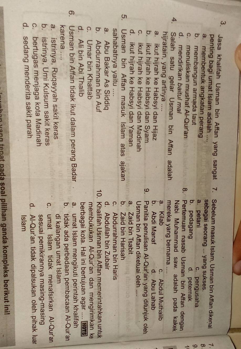 Jasa khalifah Usman bin Affan yang sangat 7. Sebelum masuk Islam, Usman bin Affan dikenal 1.
penting bagi umat Islam adalah .... sebagai seorang ... yang sukses.
8.
a. membentuk angkatan perang a. petani
c. pengusaha
9
b. membangun armada laut b. pedagang 1
d. peternak
c. menuliskan mushaf Al-Qur'an 8. Pertemuan nasab Usman bin Affan dengan
d. mendirikan baitul mal Nabi Muhammad saw. adalah pada kakek
4. Salah satu gelar Usman bin Affan adalah mereka yang bernama ...
hijratain, yang artinya .... a. Kilab c. Abdul Muthalib
a. ikut hijrah ke Habsyi dan Hijaz b. Abdi Manaf d. Abu Lahab
b. ikut hijrah ke Habsyi dan Syam 9. Panitia penulisan Al-Qur'an yang ditunjuk oleh
c. ikut hijrah ke Habsyi dan Madinah Usman bin Affan diketuai oleh …_
d. ikut hijrah ke Habsyi dan Yaman a. Zaid bin Tsabit
5. Usman bin Affan masuk Islam atas ajakan b. Zaid bin Harisah
sahabatnya yaitu .... c. Abdurrahman bin Haris
a. Abu Bakar As Siddiq d. Abdullah bin Zubair
b. Abdurrahman bin Auf 10. Khalifah Usman bin Affan memerintahkan untuk
c. Umar bin Khattab membukukan Al-Qur'an dan mengirimkan ke
d. Ali bin Abi Thalib berbagai kota. Hal ini bertujuan agar .... HOTs
6. Usman bin Affan tidak ikut dalam perang Badar a. umat Islam mengikuti perintah khalifah
karena .... b. tidak ada perbedaan pembacaan Al-Qur'an
a. istrinya, Ruqayyah sakit keras di kalangan umat Islam
b. istrinya, Umi Kulsum sakit keras c. umat Islam tidak menafsirkan Al-Qur'an
c. bertugas menjaga kota Madinah sesuai pemikirannya masing-masing
d. Al-Qur'an tidak dipalsukan oleh pihak luar
d. sedang menderita sakit parah
Islam
wang tenat pada soal pilihan ganda kompleks berikut ini!