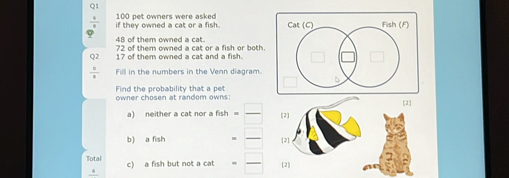 a 100 pet owners were asked 
if they owned a cat or a fish.
48 of them owned a cat.
72 of them owned a cat or a fish or both. 
Q2 17 of them owned a cat and a fish. 
Fill in the numbers in the Venn diagram. 
Find the probability that a pet 
owner chosen at random owns: 
a) neither a cat nor a fish = _ 
b) a fish = _ 
Total c) a fish but not a cat = _ 
6