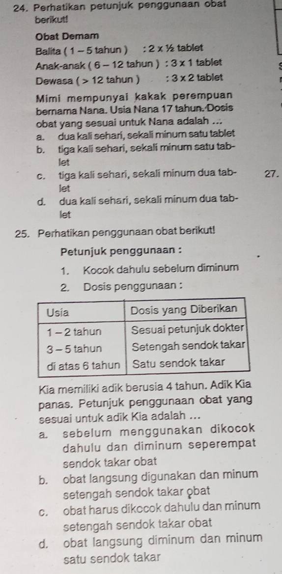 Perhatikan petunjuk penggunaan obat
berikut!
Obat Demam
Balita (1 1 - 5 tahun) :2* 1/2 tablet
Anak-anak (6-12tahun). ^^* 3* 1 tablet
Dewasa (>12tahun : 3* 2 tablet
Mimi mempunyai kakak perempuan
bernama Nana. Usia Nana 17 tahun. Dosis
obat yang sesuai untuk Nana adalah ...
a. dua kali sehari, sekali minum satu tablet
b. tiga kali sehari, sekali minum satu tab-
let
c. tiga kali sehari, sekali minum dua tab- 27.
let
d. dua kali sehari, sekali minum dua tab-
let
25. Perhatikan penggunaan obat berikut!
Petunjuk penggunaan :
1. Kocok dahulu sebelum diminum
2. Dosis penggunaan :
Kia memiliki adik berusia 4 tahun. Adik Kia
panas. Petunjuk penggunaan obat yang
sesuai untuk adik Kia adalah ...
a. sebelum menggunakan dikocok
dahulu dan diminum seperempat
sendok takar obat
b. obat langsung digunakan dan minum
setengah sendok takar obat
c. obat harus dikocok dahulu dan minum
setengah sendok takar obat
d. obat langsung diminum dan minum
satu sendok takar