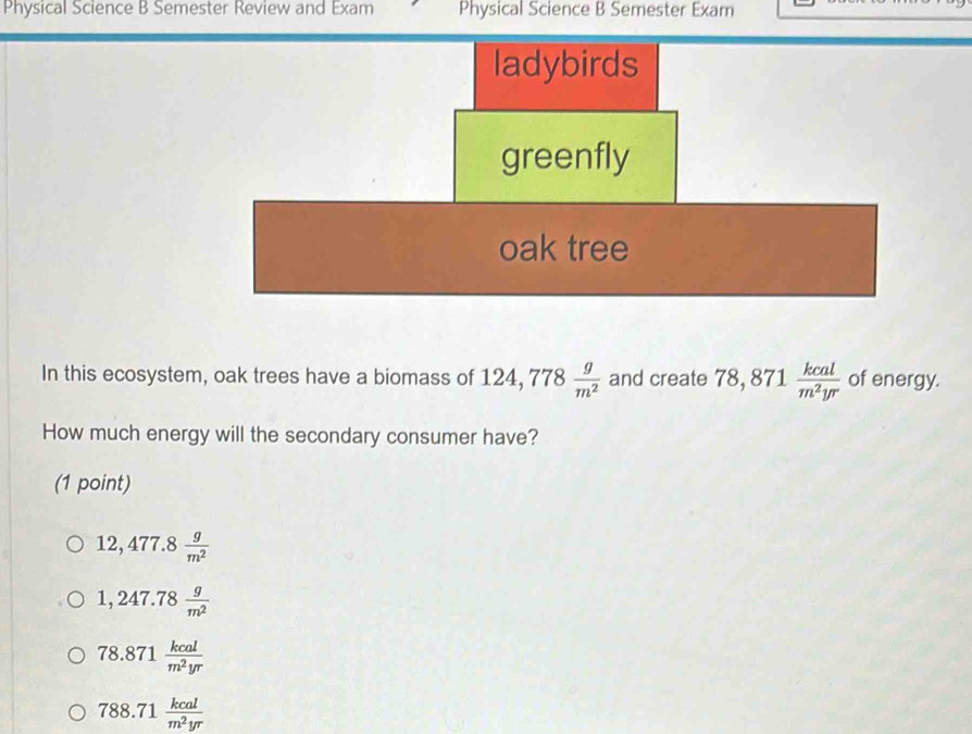 Physical Science B Semester Review and Exam Physical Science B Semester Exam
In this ecosystem, oak trees have a biomass of 124, 778 g/m^2  and create 78,871 kcal/m^2yr  of energy.
How much energy will the secondary consumer have?
(1 point)
12,477.8 g/m^2 
1,247.78 g/m^2 
78.871 kcal/m^2yr 
788.71 kcal/m^2yr 