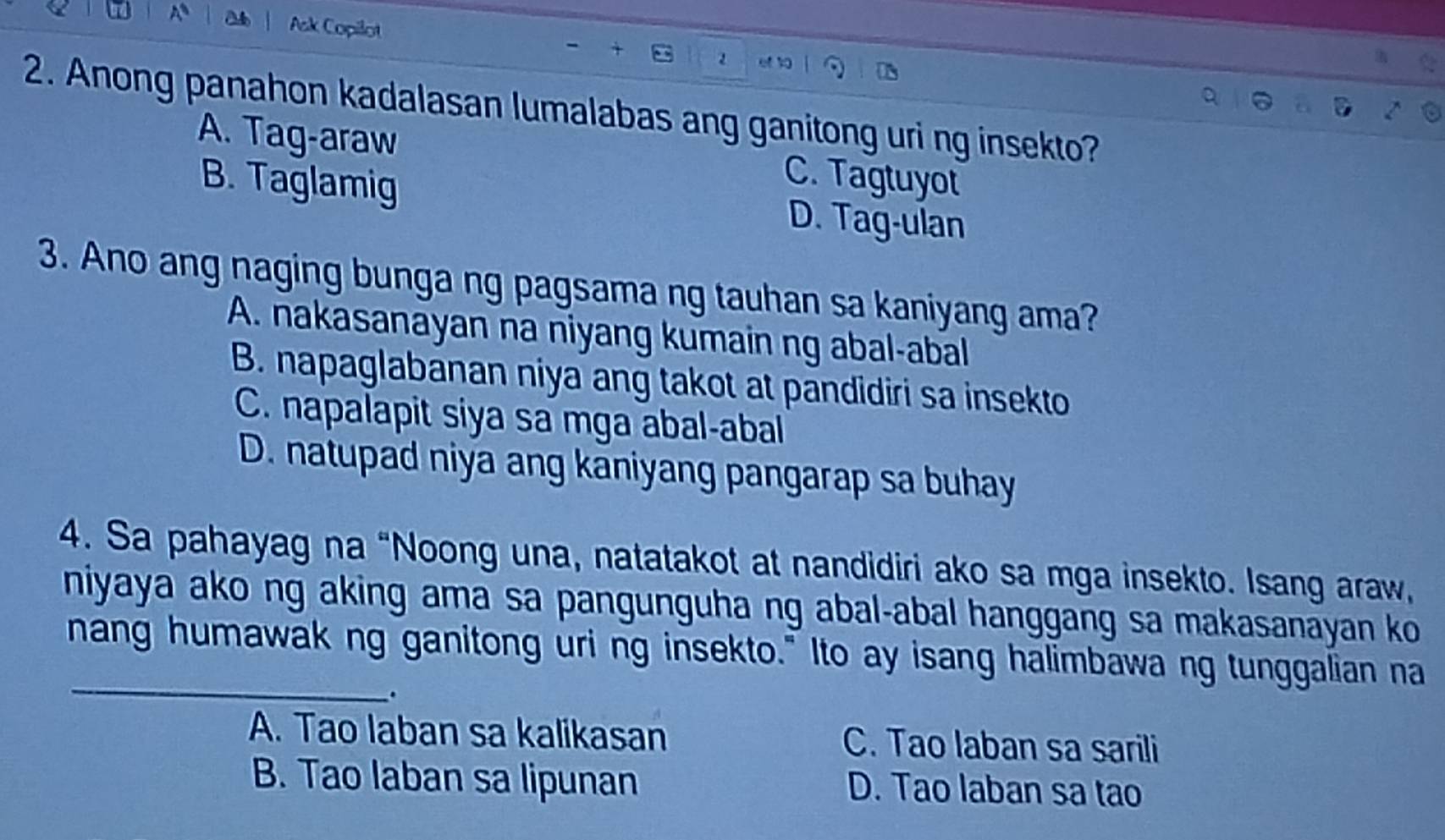 Ask Copilot

2. Anong panahon kadalasan lumalabas ang ganitong uri ng insekto?
A. Tag-araw C. Tagtuyot
B. Taglamig D. Tag-ulan
3. Ano ang naging bunga ng pagsama ng tauhan sa kaniyang ama?
A. nakasanayan na niyang kumain ng abal-abal
B. napaglabanan niya ang takot at pandidiri sa insekto
C. napalapit siya sa mga abal-abal
D. natupad niya ang kaniyang pangarap sa buhay
4. Sa pahayag na “Noong una, natatakot at nandidiri ako sa mga insekto. Isang araw,
niyaya ako ng aking ama sa pangunguha ng abal-abal hanggang sa makasanayan ko 
_
nang humawak ng ganitong uri ng insekto." Ito ay isang halimbawa ng tunggalian na
、.
A. Tao laban sa kalikasan C. Tao laban sa sarili
B. Tao laban sa lipunan D. Tao laban sa tao