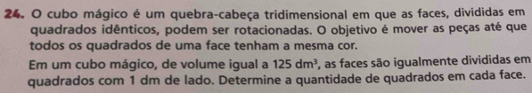 cubo mágico é um quebra-cabeça tridimensional em que as faces, divididas em 
quadrados idênticos, podem ser rotacionadas. O objetivo é mover as peças até que 
todos os quadrados de uma face tenham a mesma cor. 
Em um cubo mágico, de volume igual a 125dm^3 , as faces são igualmente divididas em 
quadrados com 1 dm de lado. Determine a quantidade de quadrados em cada face.