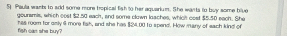 Paula wants to add some more tropical fish to her aquarium. She wants to buy some blue 
gouramis, which cost $2.50 each, and some clown loaches, which cost $5.50 each. She 
has room for only 6 more fish, and she has $24.00 to spend. How many of each kind of 
fish can she buy?