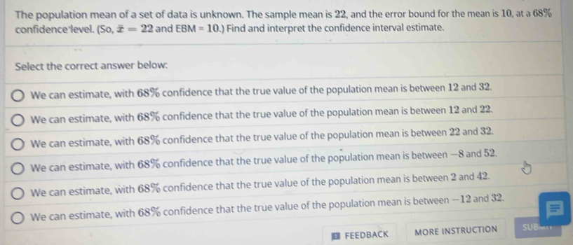 The population mean of a set of data is unknown. The sample mean is 22, and the error bound for the mean is 10, at a 68%
confidence level. (So, overline x=22 and EBM=10.) Find and interpret the confidence interval estimate. 
FEEDBACK MORE INSTRUCTION