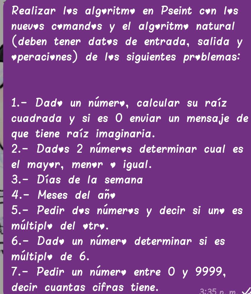 Realizar los algoritmo en Pseint con los 
nuevos comandos y el algoritmo natural 
(deben tener datos de entrada, salida y 
◆peraciones) de lôs siguientes problemas: 
1.- Dado un número, calcular su raíz 
cuadrada y si es O enviar un mensaje de 
que tiene raíz imaginaria. 
2.- Dados 2 números determinar cual es 
el mayor, menor igual. 
3.- Días de la semana 
4.- Meses del añ 
5.- Pedir dos números y decir si un es 
múltiplo del trø. 
6.- Dado un númer， determinar si es 
múltiplo de 6. 
7.- Pedir un número entre O y 9999, 
decir cuantas cifras tiene.
3:35