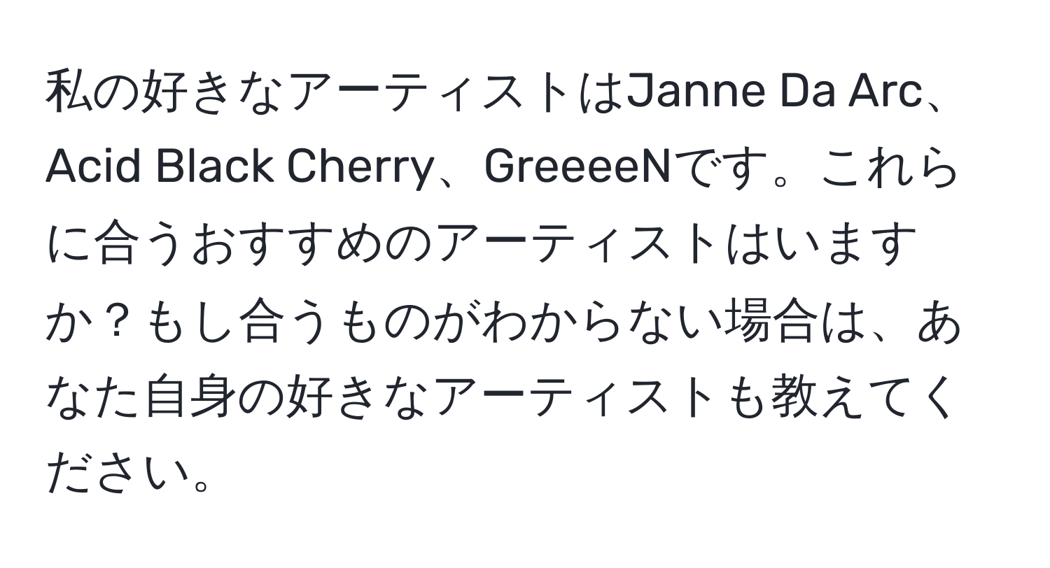 私の好きなアーティストはJanne Da Arc、Acid Black Cherry、GreeeeNです。これらに合うおすすめのアーティストはいますか？もし合うものがわからない場合は、あなた自身の好きなアーティストも教えてください。