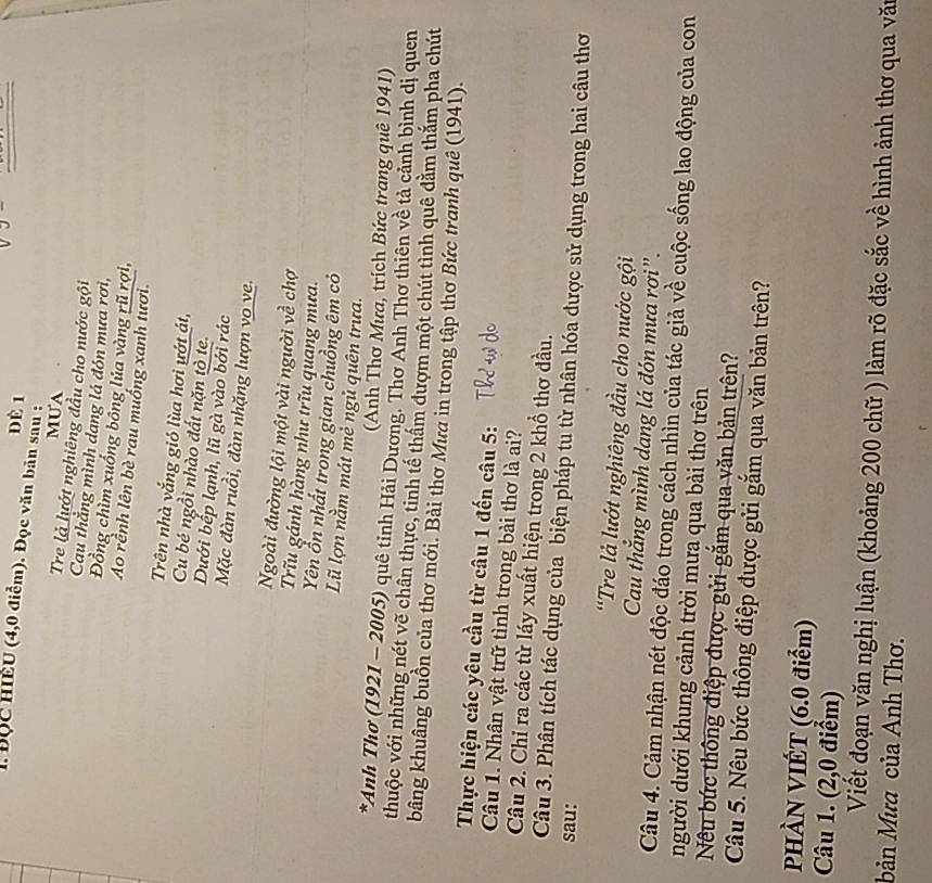 Đè 1
1. Đọc HiềU (4,0 điểm). Đọc văn bản sau :
MUA
Tre là lướt nghiêng đầu cho nước gội
Cau thẳng mình dang lá đón mưa rơi,
Đồng chìm xuống bổng lúa vàng rũ rợi,
Ao rềnh lên bè rau muống xanh tươi.
Trên nhà vắng gió lùa hơi ướt át,
Cu bé ngồi nhào đất nặn tỏ te.
Dưới bếp lạnh, lũ gà vào bởi rác
Mặc đàn ruồi, đàn nhặng lượn vo ve
Ngoài đường lội một vài người về chợ
Trĩu gánh hàng như trĩu quang mưa.
Yên ổn nhất trong gian chuồng êm có
Lũ lợn nằm mát mẻ ngủ quên trưa.
(Anh Thơ Mưa, trích Bức trang quê 1941)
*Anh Thơ (1921 - 2005) quê tỉnh Hải Dương. Thơ Anh Thơ thiên về tả cảnh bình dị quen
thuộc với những nét vẽ chân thực, tinh tế thấm đượm một chút tình quê đằm thắm pha chút
bằng khuâng buồn của thơ mới. Bài thơ Mưa in trong tập thơ Bức tranh quê (1941).
Thực hiện các yêu cầu từ câu 1 đến câu 5:
Câu 1. Nhân vật trữ tình trong bài thơ là ai?
Câu 2. Chỉ ra các từ láy xuất hiện trong 2 khổ thơ đầu.
Câu 3. Phân tích tác dụng của biện pháp tu từ nhân hóa được sử dụng trong hai câu thơ
sau:
'Tre là lướt nghiêng đầu cho nước gội
Cau thắng mình dang lá đón mưa rơi".
Câu 4. Cảm nhận nét độc đáo trong cách nhìn của tác giả về cuộc sống lao động của con
người dưới khung cảnh trời mưa qua bài thơ trên
Nêu bức thông điệp được gửi gắm qua văn bản trên?
Câu 5. Nêu bức thông điệp được gửi gắm qua văn bản trên?
PHÀN VIÉT (6.0 điểm)
Câu 1. (2,0 điểm)
Viết đoạn văn nghị luận (khoảng 200 chữ ) làm rõ đặc sắc về hình ảnh thơ qua văn
bản Mưa của Anh Thơ.