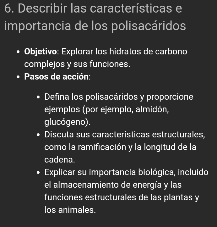 Describir las características e 
importancia de los polisacáridos 
Objetivo: Explorar los hidratos de carbono 
complejos y sus funciones. 
Pasos de acción: 
Defina los polisacáridos y proporcione 
ejemplos (por ejemplo, almidón, 
glucógeno). 
Discuta sus características estructurales, 
como la ramificación y la longitud de la 
cadena. 
Explicar su importancia biológica, incluido 
el almacenamiento de energía y las 
funciones estructurales de las plantas y 
los animales.