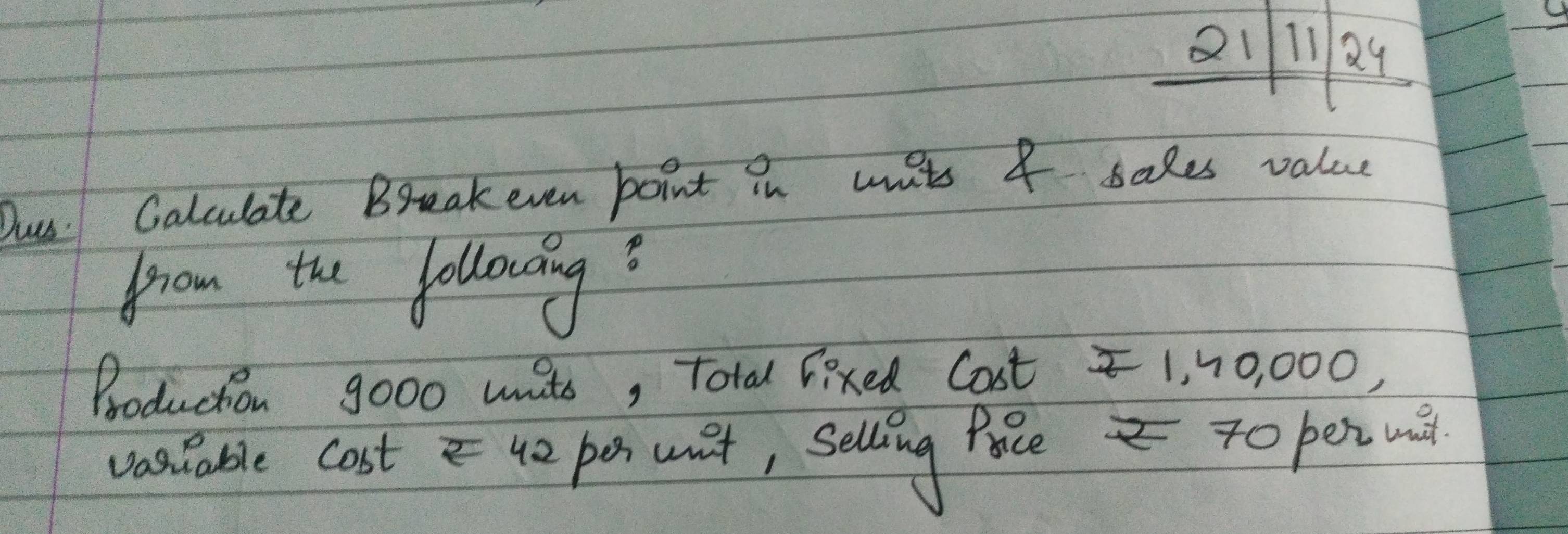 Qil1Q4 
Dus: Calculate Breakeven boint in wnts I sales value 
from the following? 
Production go00 uits, Total lixed Cost 1, 10, 000, 
vastable cost4o pe wat, selling fae To pet u