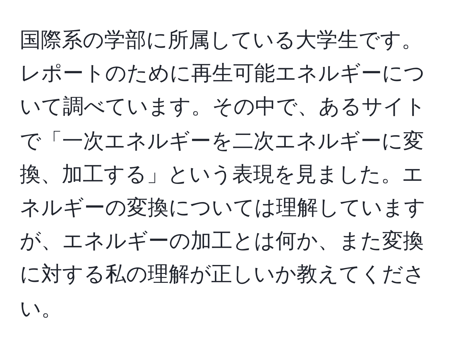 国際系の学部に所属している大学生です。レポートのために再生可能エネルギーについて調べています。その中で、あるサイトで「一次エネルギーを二次エネルギーに変換、加工する」という表現を見ました。エネルギーの変換については理解していますが、エネルギーの加工とは何か、また変換に対する私の理解が正しいか教えてください。