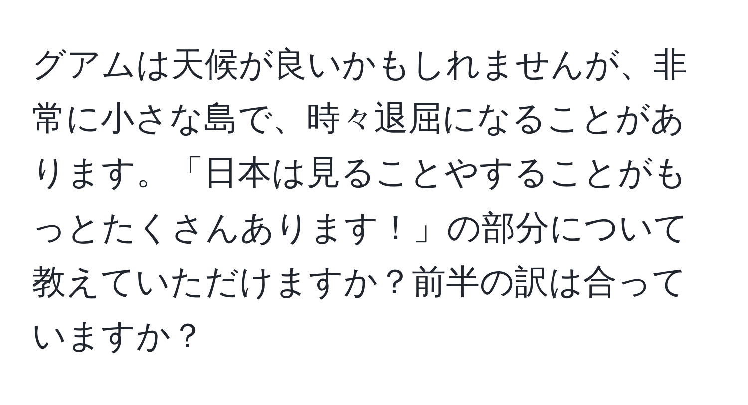 グアムは天候が良いかもしれませんが、非常に小さな島で、時々退屈になることがあります。「日本は見ることやすることがもっとたくさんあります！」の部分について教えていただけますか？前半の訳は合っていますか？