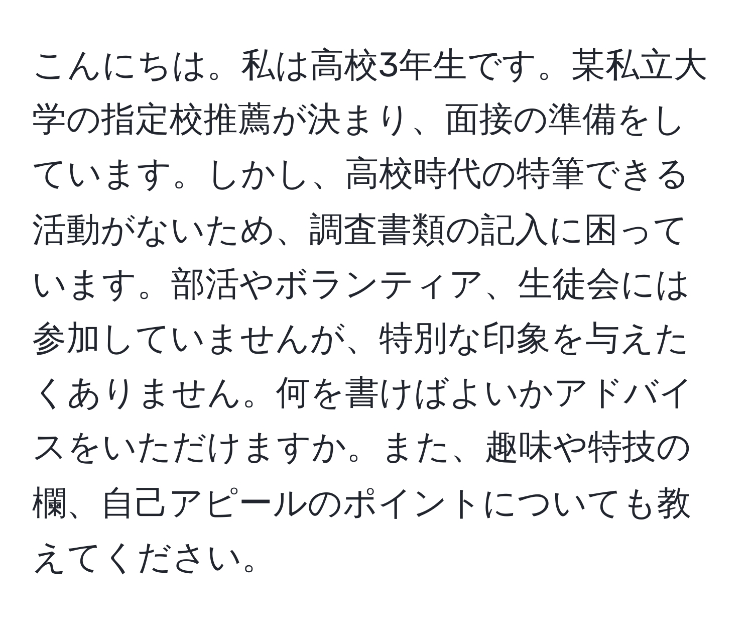 こんにちは。私は高校3年生です。某私立大学の指定校推薦が決まり、面接の準備をしています。しかし、高校時代の特筆できる活動がないため、調査書類の記入に困っています。部活やボランティア、生徒会には参加していませんが、特別な印象を与えたくありません。何を書けばよいかアドバイスをいただけますか。また、趣味や特技の欄、自己アピールのポイントについても教えてください。