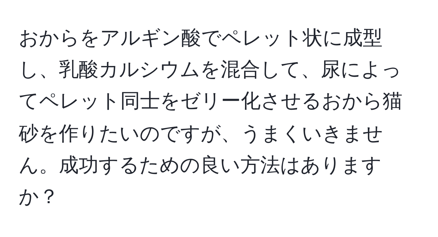 おからをアルギン酸でペレット状に成型し、乳酸カルシウムを混合して、尿によってペレット同士をゼリー化させるおから猫砂を作りたいのですが、うまくいきません。成功するための良い方法はありますか？