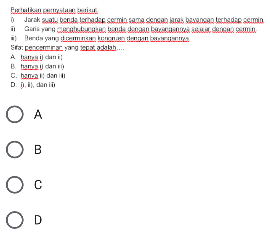 Perhatikan pernyataan berikut.
i) Jarak suatu benda terhadap cermin sama dengan jarak bayangan terhadap cermin.
ii) Garis yang menghubungkan benda dengan bayangannya sejajar dengan cermin.
iii) Benda yang dicerminkan kongruen dengan bayangannya.
Sifat pencerminan yang tepat adalah....
A. hanya i) dan ii)
B. hanya i) dan iii)
C. hanya ii) dan iii)
D. j), ii), dan iii)
A
B
C
D