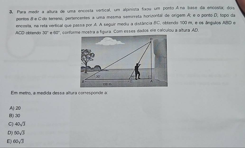 Para medir a altura de uma encosta vertical, um alpinista fixou um ponto A na base da encosta; dois
pontos B e C do terreno, pertencentes a uma mesma semirreta horizontal de origem A; e o ponto D, topo da
encosta, na reta vertical que passa por A. A seguir mediu a distância BC, obtendo 100 m, e os ângulos ABD e
ACD obtendo 30° e 60° , conforme mostra a figura. Com esses dados ele calculou a altura AD.
Em metro, a medida dessa altura corresponde a:
A) 20
B) 30
C) 40sqrt(3)
D) 50sqrt(3)
E) 60sqrt(3)