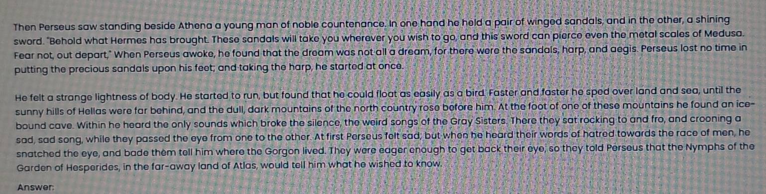 Then Perseus saw standing beside Athena a young man of noble countenance. In one hand he held a pair of winged sandals, and in the other, a shining 
sword. "Behold what Hermes has brought. These sandals will take you wherever you wish to go, and this sword can pierce even the metal scales of Medusa. 
Fear not, out depart," When Perseus awoke, he found that the dream was not all a dream, for there were the sandals; harp, and aegis. Perseus lost no time in 
putting the precious sandals upon his feet; and taking the harp, he started at once. 
He felt a strange lightness of body. He started to run, but found that he could float as easily as a bird. Faster and faster he sped over land and sea, until the 
sunny hills of Hellas were far behind, and the dull, dark mountains of the north country rose before him. At the foot of one of these mountains he found an ice- 
bound cave. Within he heard the only sounds which broke the silence, the weird songs of the Gray Sisters. There they sat rocking to and fro, and crooning a 
sad, sad song, while they passed the eye from one to the other. At first Perseus felt sad; but when he heard their words of hatred towards the race of men, he 
snatched the eye, and bade them tell him where the Gorgon lived. They were eager enough to get back their eye, so they told Perseus that the Nymphs of the 
Garden of Hesperides, in the far-away land of Atlas, would tell him what he wished to know. 
Answer