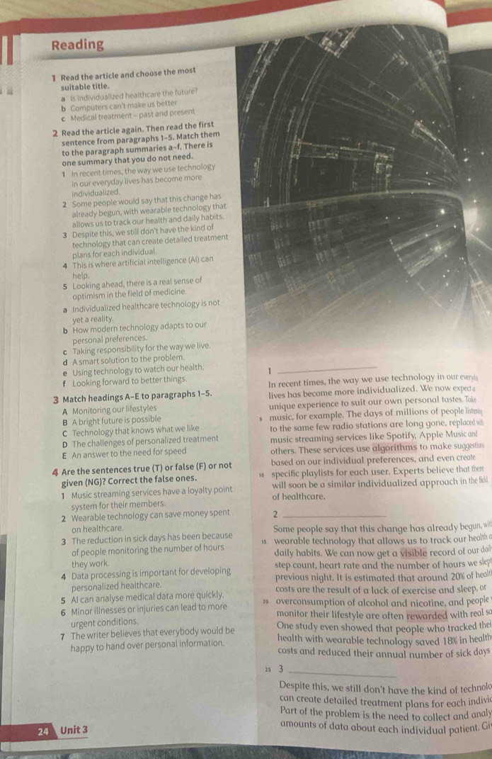 Reading
1 Read the article and choose the most
suitable title.
a Is individualized healthcare the future?
b Computers can't make us better
c Medical treatment - past and present
2 Read the article again. Then read the first
sentence from paragraphs 1-5. Match them
to the paragraph summaries a-f. There is
one summary that you do not need.
1 In recent times, the way we use technology
in our everyday lives has become more
individualized.
2 Some people would say that this change has
already begun, with wearable technology that
allows us to track our health and daily habits.
3 Despite this, we still don't have the kind of
technology that can create detailed treatment
plans for each individual
4 This is where artificial intelligence (Al) can
help.
5 Looking ahead, there is a real sense of
optimism in the field of medicine.
a Individualized healthcare technology is not
yet a reality.
b How modern technology adapts to our
personal preferences
c Taking responsibility for the way we live.
d A smart solution to the problem.
e Using technology to watch our health. 1
_
f Looking forward to better things.
In recent times, the way we use technology in our every
3 Match headings A-E to paragraphs 1-5. lives has become more individualized. We now expect
A Monitoring our lifestyles unique experience to suit our own personal tastes. Take
B A bright future is possible music, for example. The days of millions of people listmn
C Technology that knows what we like to the same few radio stations are long gone, replaced w
D The challenges of personalized treatment music streaming services like Spotify, Apple Music and
E An answer to the need for speed others. These services use algorithms to make suggestion
4 Are the sentences true (T) or false (F) or not based on our individual preferences, and even create
given (NG)? Correct the false ones.  specific playlists for each user. Experts believe that there
1 Music streaming services have a loyalty point of healthcare. will soon be a similar individualized approach in the field
system for their members.
2 Wearable technology can save money spent 2_
on healthcare. Some people say that this change has already begun, wi
3 The reduction in sick days has been because is  wearable technology that allows us to track our health a
of people monitoring the number of hours daily habits. We can now get a visible record of our doil
they work.
4 Data processing is important for developing step count, heart rate and the number of hours we slcp
personalized healthcare. previous night. It is estimated that around 20% of healt
5 AI can analyse medical data more quickly. costs are the result of a lack of exercise and sleep, or
6 Minor illnesses or injuries can lead to more 20 overconsumption of alcohol and nicotine, and people
monitor their lifestyle are often rewarded with real so
urgent conditions, One study even showed that people who tracked the
7 The writer believes that everybody would be health with wearable technology saved 18% in health
happy to hand over personal information
costs and reduced their annual number of sick days
25 3_
Despite this, we still don't have the kind of technold
can create detailed treatment plans for each indivi
Part of the problem is the need to collect and analy
24 Unit 3
amounts of data about each individual patient. Gi