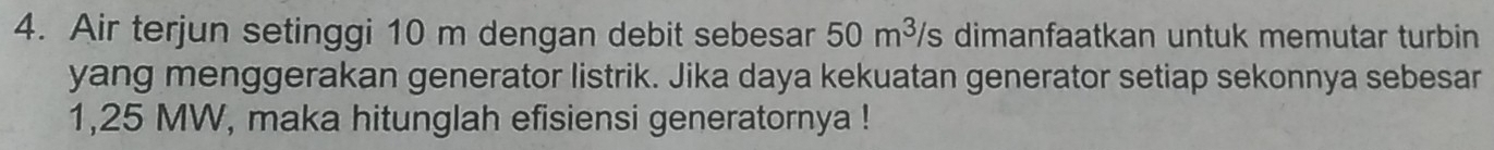 Air terjun setinggi 10 m dengan debit sebesar 50m^3/s dimanfaatkan untuk memutar turbin 
yang menggerakan generator listrik. Jika daya kekuatan generator setiap sekonnya sebesar
1,25 MW, maka hitunglah efisiensi generatornya !