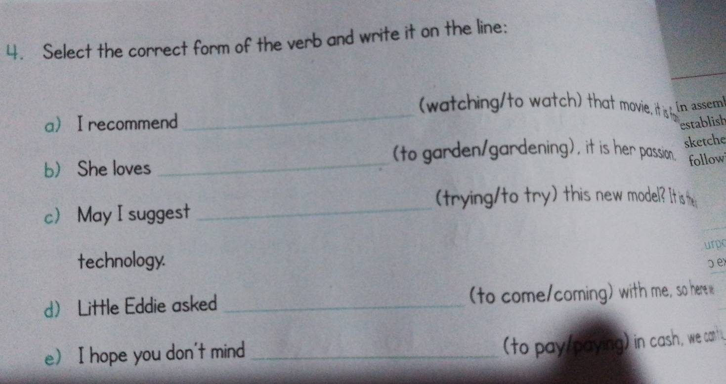 Select the correct form of the verb and write it on the line: 
_ 
watching/to watch) that movie, it is P Ín assem 
aI recommend establish 
sketche 
(to garden/gardening), it is her passion. follow 
b She loves 
_ 
(trying/to try) this new model? It is the 
c May I suggest_ 
urpo 
technology. D ex 
d Little Eddie asked _to come/coming) with me, so here 
e I hope you don't mind_ 
(to pay/paying) in cash, we cant