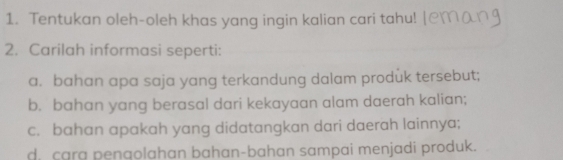 Tentukan oleh-oleh khas yang ingin kalian cari tahu! 
2. Carilah informasi seperti: 
a. bahan apa saja yang terkandung dalam produk tersebut; 
b. bahan yang berasal dari kekayaan alam daerah kalian; 
c. bahan apakah yang didatangkan dari daerah lainnya; 
d, cara pengolahan bahan-bahan sampai menjadi produk.