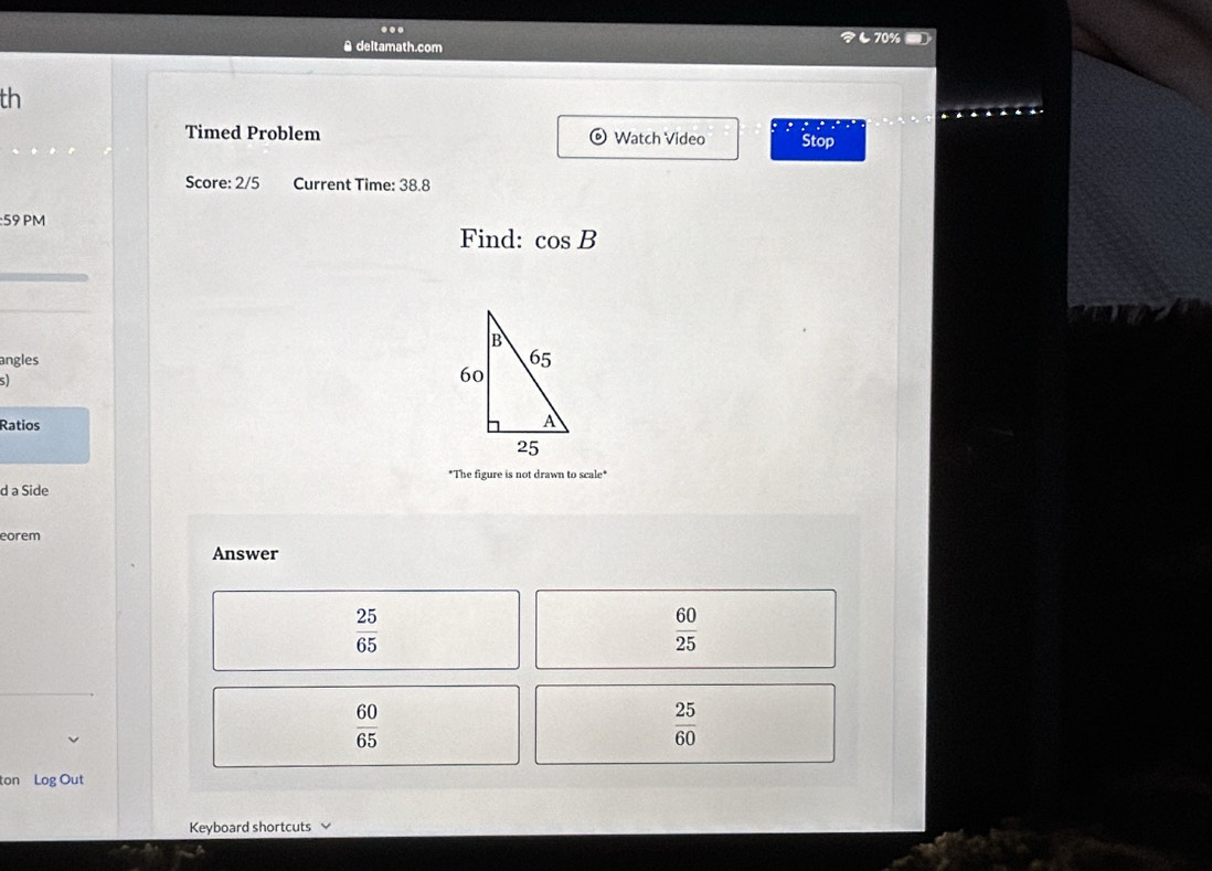 ... し70% -
A deltamath.com
th
.
Timed Problem Watch Video Stop : : .
Score: 2/5 Current Time: 38.8
:59 PM
Find: cos B
angles
5
Ratios
*The figure is not drawn to scale*
d a Side
eorem
Answer
 25/65 
 60/25 
 60/65 
 25/60 
ton Log Out
Keyboard shortcuts