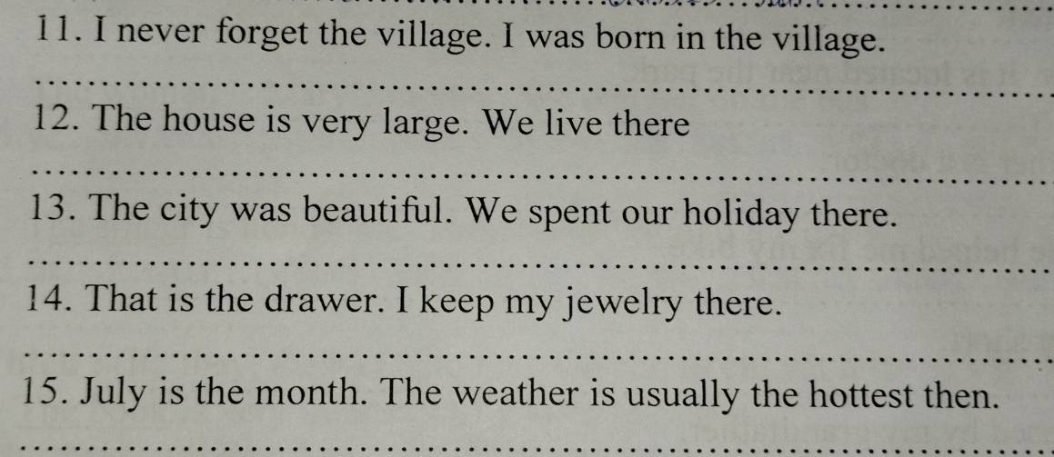 never forget the village. I was born in the village. 
_ 
12. The house is very large. We live there 
_ 
13. The city was beautiful. We spent our holiday there. 
_ 
14. That is the drawer. I keep my jewelry there. 
_ 
15. July is the month. The weather is usually the hottest then. 
_