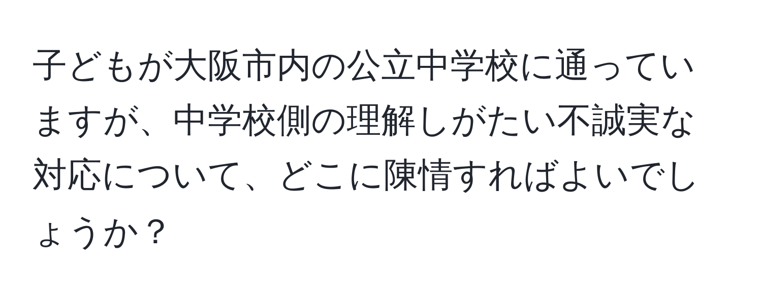 子どもが大阪市内の公立中学校に通っていますが、中学校側の理解しがたい不誠実な対応について、どこに陳情すればよいでしょうか？