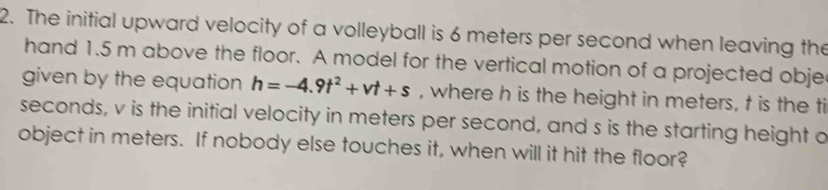 The initial upward velocity of a volleyball is 6 meters per second when leaving the 
hand 1.5 m above the floor. A model for the vertical motion of a projected obje 
given by the equation h=-4.9t^2+vt+s , where h is the height in meters, t is the ti
seconds, v is the initial velocity in meters per second, and s is the starting height o 
object in meters. If nobody else touches it, when will it hit the floor?