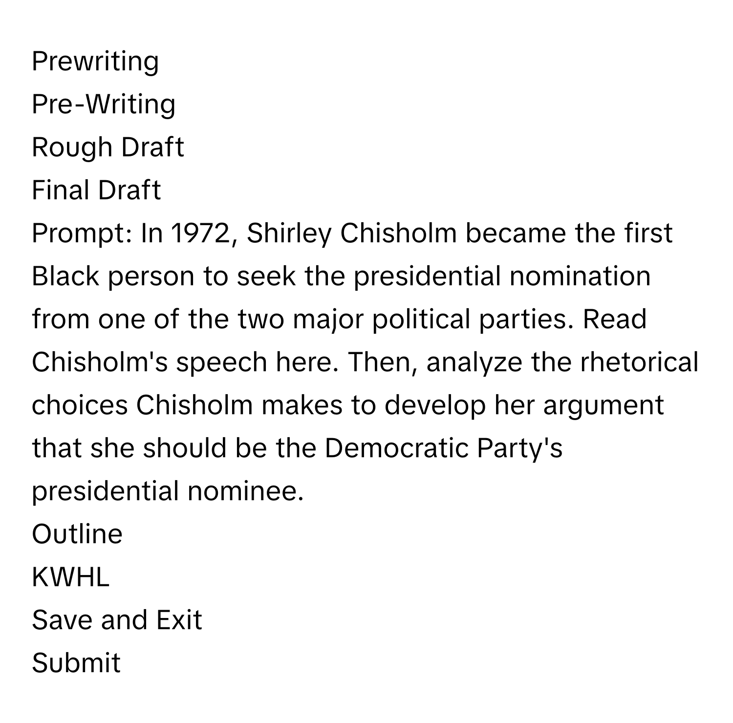 Prewriting

Pre-Writing
Rough Draft
Final Draft
Prompt: In 1972, Shirley Chisholm became the first Black person to seek the presidential nomination from one of the two major political parties. Read Chisholm's speech here. Then, analyze the rhetorical choices Chisholm makes to develop her argument that she should be the Democratic Party's presidential nominee.
Outline
KWHL
Save and Exit
Submit