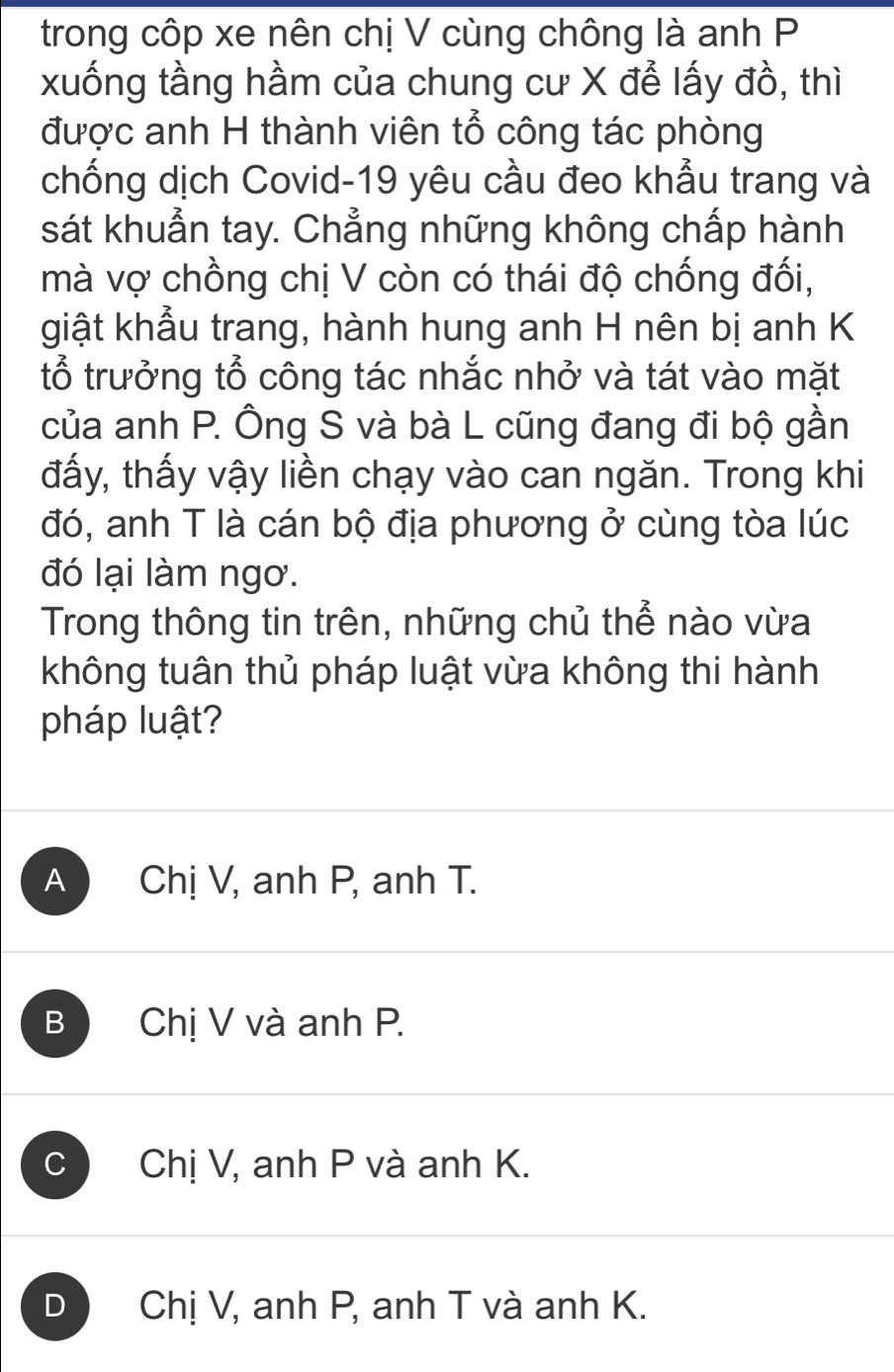 trong côp xe nên chị V cùng chông là anh P
xuống tầng hầm của chung cư X để lấy đồ, thì
được anh H thành viên tổ công tác phòng
chống dịch Covid-19 yêu cầu đeo khẩu trang và
sát khuẩn tay. Chẳng những không chấp hành
mà vợ chồng chị V còn có thái độ chống đối,
giật khẩu trang, hành hung anh H nên bị anh K
tổ trưởng tổ công tác nhắc nhở và tát vào mặt
của anh P. Ông S và bà L cũng đang đi bộ gần
đấy, thấy vậy liền chạy vào can ngăn. Trong khi
đó, anh T là cán bộ địa phương ở cùng tòa lúc
đó lại làm ngơ.
Trong thông tin trên, những chủ thể nào vừa
không tuân thủ pháp luật vừa không thi hành
pháp luật?
A Chị V, anh P, anh T.
B Chị V và anh P.
C Chị V, anh P và anh K.
D Chị V, anh P, anh T và anh K.