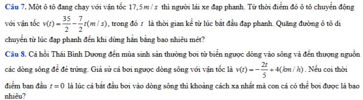 Một ô tô đang chạy với vận tốc 17,5m/s thì người lái xe đạp phanh. Từ thời điểm đó ô tô chuyển động 
với vận tốc v(t)= 35/2 - 7/2 t(m/s) , trong đó t là thời gian kể từ lúc bắt đầu đạp phanh. Quãng đường ô tô di 
chuyển từ lúc đạp phanh đến khi dùng hằn bằng bao nhiêu mét? 
Câu 8. Cá hồi Thái Bình Dương đến mùa sinh sản thường bơi từ biển ngược dòng vào sông và đến thượng nguồn 
các dòng sông để để trứng. Giả sử cá bơi ngược dòng sông với vận tốc là v(t)=- 2t/5 +4(km/h). Nếu coi thời 
điểm ban đầu t=0 là lúc cá bắt đầu bơi vào dòng sông thì khoảng cách xa nhất mà con cá có thể bơi được là bao 
nhiêu?