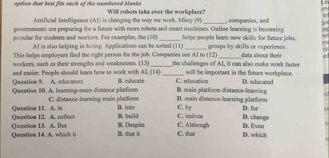 option that best fits each of the numbered blanks tc
Will robots take over the workplace?
rm
in
Artificial Intelligence (AI) is changing the way we work. Many (9)_ , companies, and
que
governments are preparing for a future with more robots and smart machines. Online learning is becoming )a
popular for students and workers. For examples, the (10) _helps people learn new skills for future jobs. n~
me
AI is also helping in hiring. Applications can be sorted (11) _groups by skills or experience.
re
This helps employers find the right person for the job. Companies use AI to (12) _data about their ed
workers, such as their strengths and weaknesses. (13) _the challenges of AI, it can also make work faster
and easier. People should learn how to work with AI, (14) _will be important in the future workplace.
Question 9. A. educators B. educate C. education D. educated
Question 10. A. learning-main distance platform B. main platform distance-learning
30
C. distance-learning main platform D. main distance-learning platform
Question 11. A. in B. into C. by D. for bl
Question 12. A. collect B. build C. imitate D. change
Question 13. A. But B. Despite C. Although D. Even
t
Question 14. A. which it B. that it C. that D. which