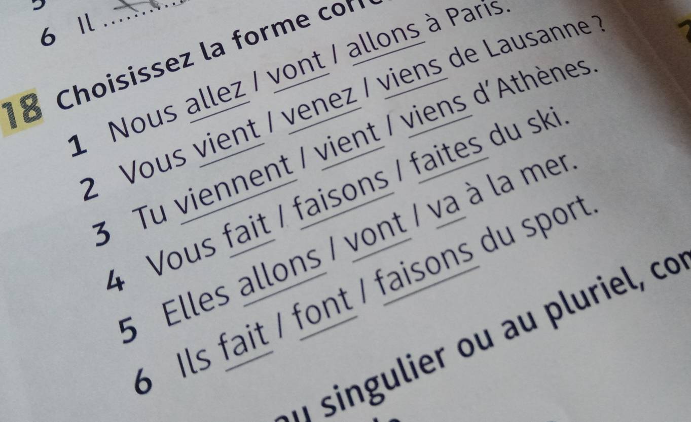 6 1 : 
8 Choisissez la forme co
1 Nous allez / vont / allons à Paris
2 Vous vient / venez / viens de Lausanne
3 Tu viennent / vient / viens d'Athènes
4 Vous fait / faisons / faites du sk
5 Elles allons / vont / va à la mer
Ils fait / font / faisons du sport
n singulier ou au pluriel, co