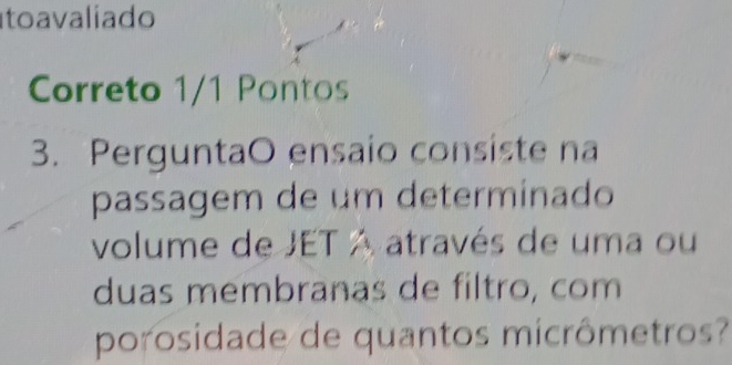 to a valiado 
Correto 1/1 Pontos 
3. PerguntaO ensaio consiste na 
passagem de um determinado 
volume de JET A através de uma ou 
duas membranas de filtro, com 
porosidade de quantos micrômetros?