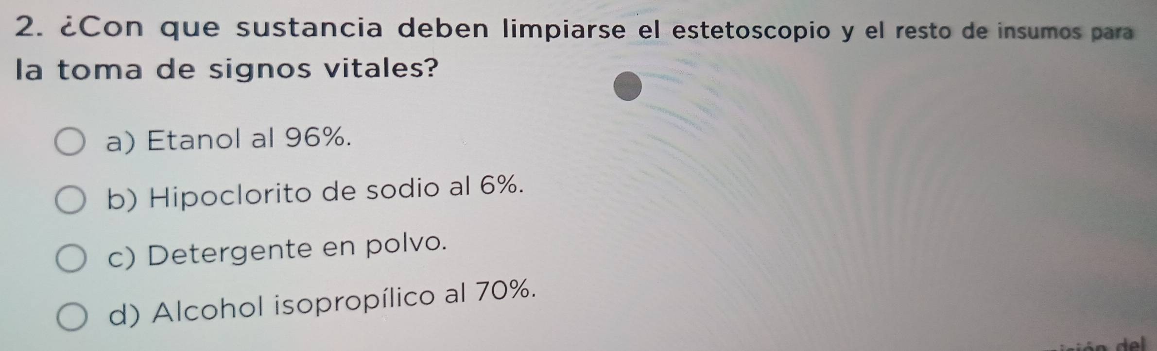 ¿Con que sustancia deben limpiarse el estetoscopio y el resto de insumos para
la toma de signos vitales?
a) Etanol al 96%.
b) Hipoclorito de sodio al 6%.
c) Detergente en polvo.
d) Alcohol isopropílico al 70%.