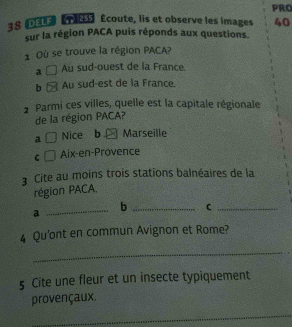 PRO
38 DE É Écoute, lis et observe les images 40
sur la région PACA puis réponds aux questions.
1 Où se trouve la région PACA?
a Au sud-ouest de la France.
b Au sud-est de la France.
2 Parmi ces villes, quelle est la capitale régionale
de la région PACA?
a Nice ₹b Marseille
C Aix-en-Provence
3 Cite au moins trois stations balnéaires de la
région PACA.
_
_b
_C
a
4 Qu’ont en commun Avignon et Rome?
_
5 Cite une fleur et un insecte typiquement
provençaux.
_