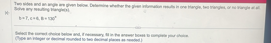 Two sides and an angle are given below. Determine whether the given information results in one triangle, two triangles, or no triangle at all. 
Solve any resulting triangle(s). 
1←
b=7, c=6, B=130°
Select the correct choice below and, if necessary, fill in the answer boxes to complete your choice. 
(Type an integer or decimal rounded to two decimal places as needed.)